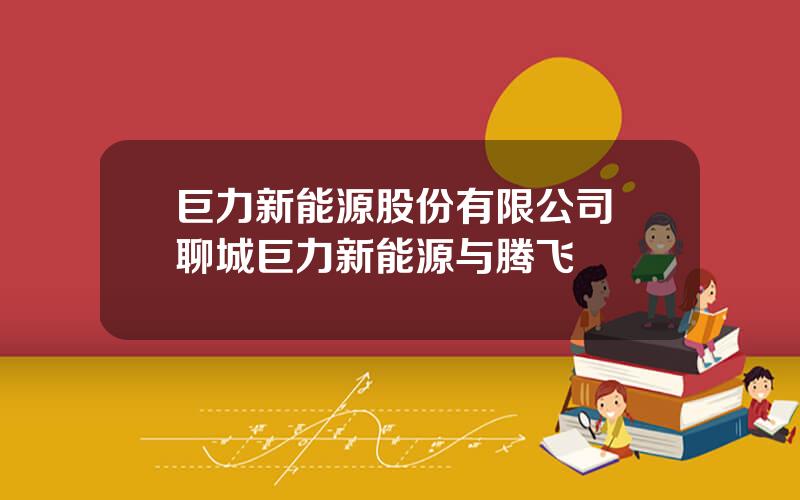 巨力新能源股份有限公司 聊城巨力新能源与腾飞